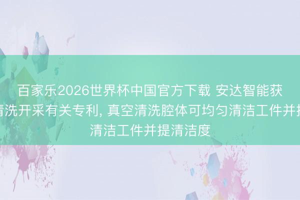 百家乐2026世界杯中国官方下载 安达智能获取真空清洗开采有关专利, 真空清洗腔体可均匀清洁工件并提清洁度
