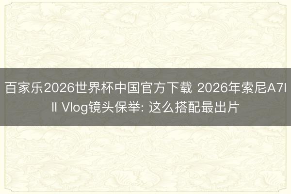 百家乐2026世界杯中国官方下载 2026年索尼A7III Vlog镜头保举: 这么搭配最出片