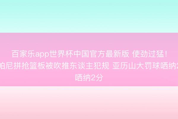 百家乐app世界杯中国官方最新版 使劲过猛！尚帕尼拼抢篮板被吹推东谈主犯规 亚历山大罚球哂纳2分