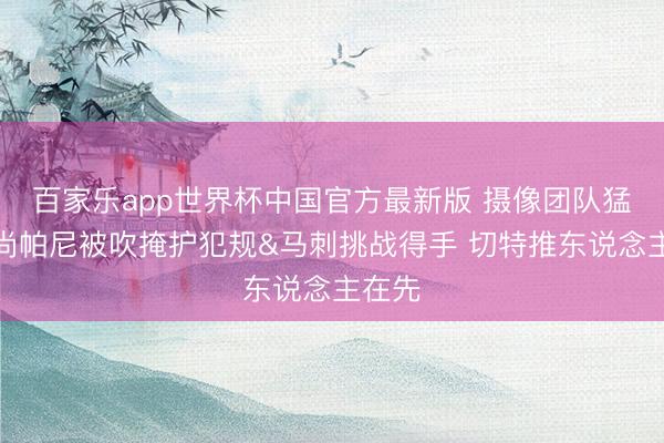 百家乐app世界杯中国官方最新版 摄像团队猛烈！尚帕尼被吹掩