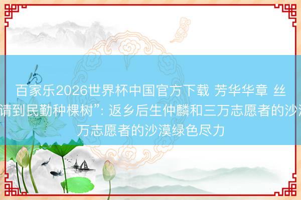 百家乐2026世界杯中国官方下载 芳华华章 丝路逐光丨“请到民勤种棵树”: 返乡后生仲麟和三万志愿者的沙漠绿色尽力