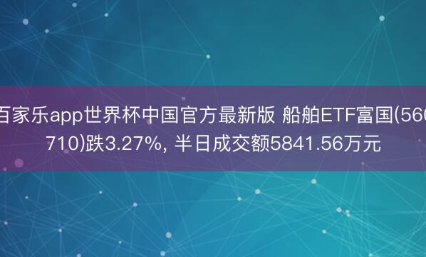 百家乐app世界杯中国官方最新版 船舶ETF富国(560710)跌3.27%, 半日成交额5841.56万元