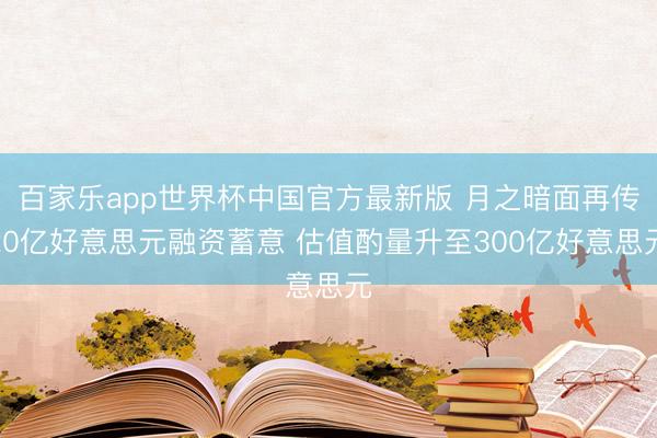 百家乐app世界杯中国官方最新版 月之暗面再传20亿好意思元融资蓄意 估值酌量升至300亿好意思元
