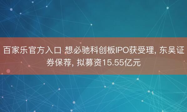 百家乐官方入口 想必驰科创板IPO获受理， 东吴证券保荐， 拟募资15.55亿元