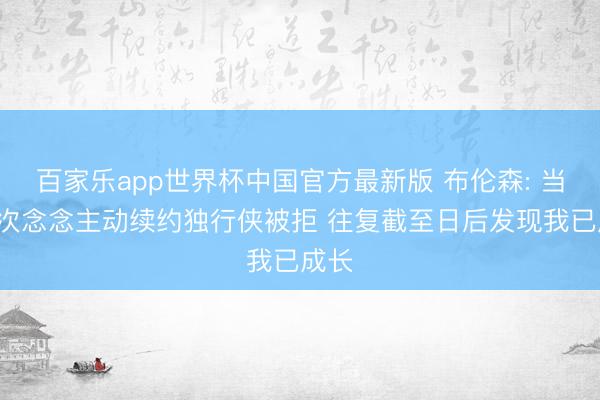 百家乐app世界杯中国官方最新版 布伦森: 当初2次念念主动续约独行侠被拒 往复截至日后发现我已成长