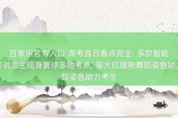 百家乐官方入口 高考首日看点完全: 多款智能机器东说念主现身寰球多地考点， 穿大红旗袍舞蹈姿色助力考生