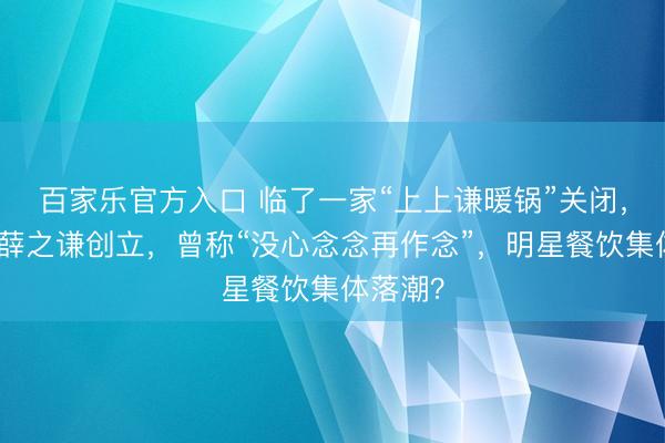 百家乐官方入口 临了一家“上上谦暖锅”关闭，由歌手薛之谦创立，曾称“没心念念再作念”，明星餐饮集体落潮？