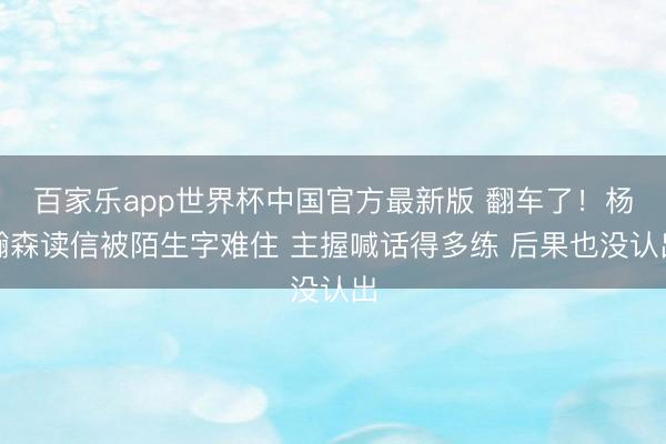 百家乐app世界杯中国官方最新版 翻车了！杨瀚森读信被陌生字难住 主握喊话得多练 后果也没认出