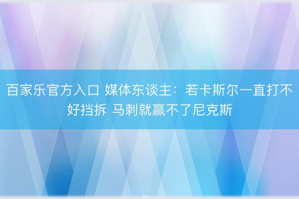 百家乐官方入口 媒体东谈主：若卡斯尔一直打不好挡拆 马刺就赢不了尼克斯