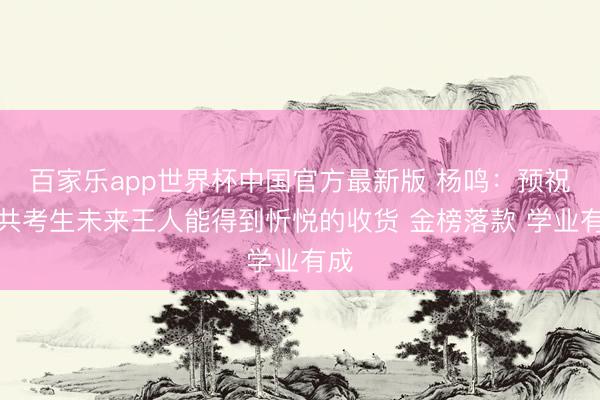 百家乐app世界杯中国官方最新版 杨鸣：预祝统共考生未来王人能得到忻悦的收货 金榜落款 学业有成