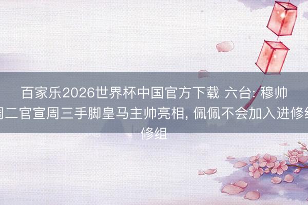 百家乐2026世界杯中国官方下载 六台: 穆帅周二官宣周三手脚皇马主帅亮相， 佩佩不会加入进修组
