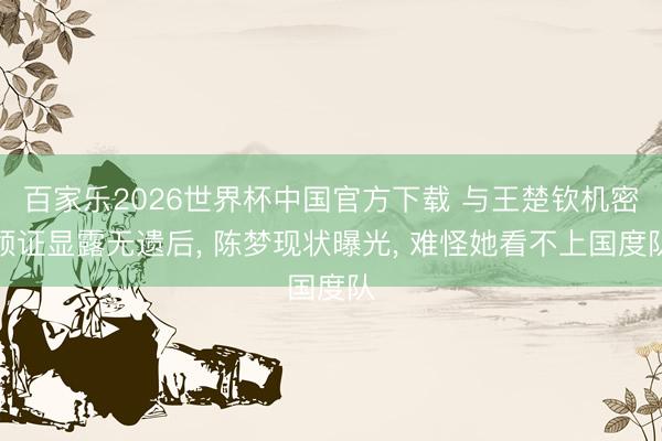 百家乐2026世界杯中国官方下载 与王楚钦机密领证显露无遗后， 陈梦现状曝光， 难怪她看不上国度队