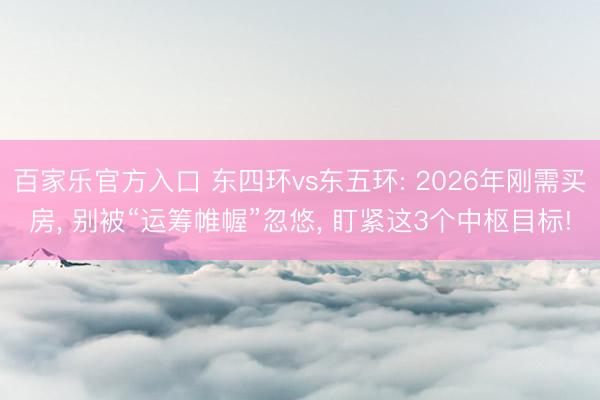 百家乐官方入口 东四环vs东五环: 2026年刚需买房， 别被“运筹帷幄”忽悠， 盯紧这3个中枢目标!