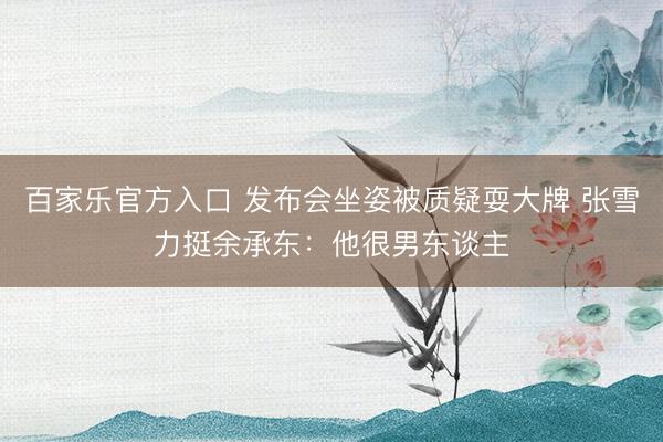 百家乐官方入口 发布会坐姿被质疑耍大牌 张雪力挺余承东:他很男东谈主