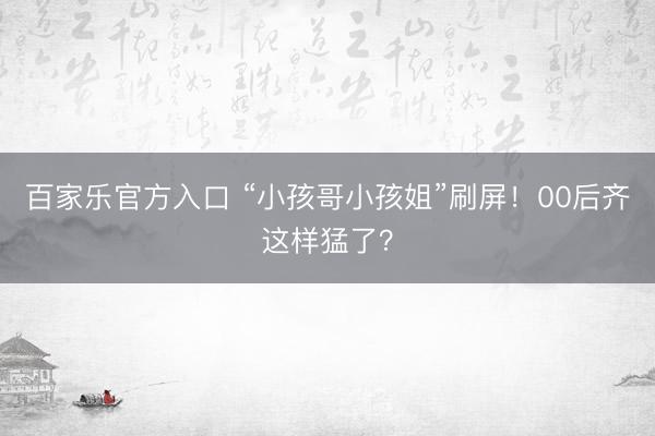 百家乐官方入口 “小孩哥小孩姐”刷屏！00后齐这样猛了？
