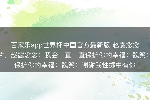 百家乐app世界杯中国官方最新版 赵露念念晒出陪魏笑领证像片，赵露念念：我会一直一直保护你的幸福；魏笑：谢谢我性掷中有你