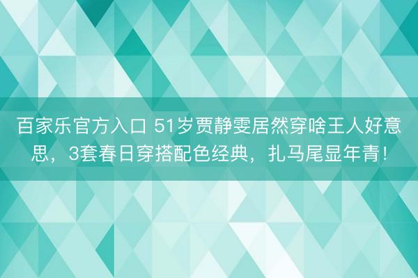 百家乐官方入口 51岁贾静雯居然穿啥王人好意思，3套春日穿搭配色经典，扎马尾显年青！