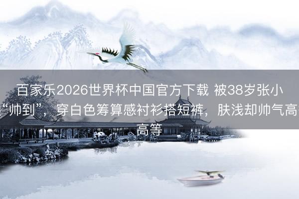 百家乐2026世界杯中国官方下载 被38岁张小斐“帅到”，穿白色筹算感衬衫搭短裤，肤浅却帅气高等