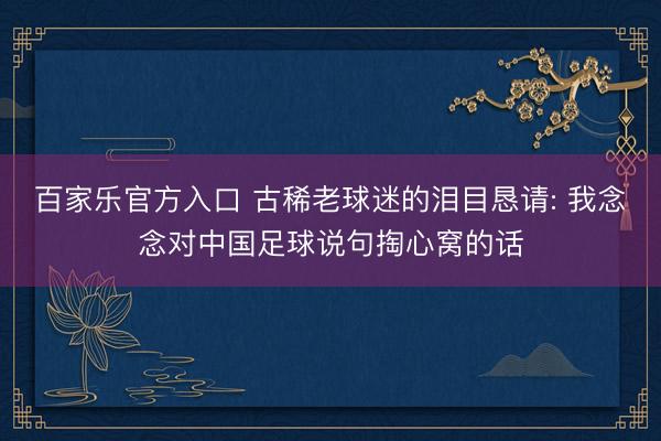 百家乐官方入口 古稀老球迷的泪目恳请: 我念念对中国足球说句掏心窝的话
