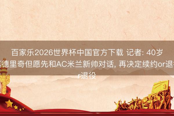 百家乐2026世界杯中国官方下载 记者: 40岁莫德里奇但愿先和AC米兰新帅对话， 再决定续约or退役