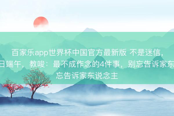 百家乐app世界杯中国官方最新版 不是迷信，6月19日端午，教唆：最不成作念的4件事，别忘告诉家东说念主