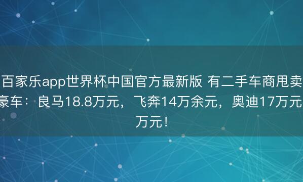百家乐app世界杯中国官方最新版 有二手车商甩卖豪车:良马18.8万元,飞奔14万余元,奥迪17万元!
