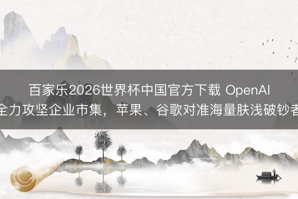 百家乐2026世界杯中国官方下载 OpenAI全力攻坚企业市集，苹果、谷歌对准海量肤浅破钞者