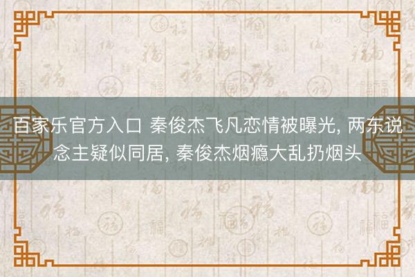 百家乐官方入口 秦俊杰飞凡恋情被曝光, 两东说念主疑似同居, 秦俊杰烟瘾大乱扔烟头