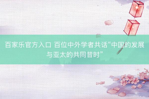 百家乐官方入口 百位中外学者共话“中国的发展与亚太的共同昔时”