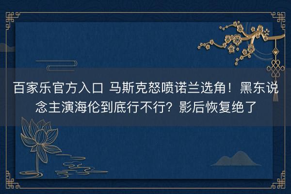 百家乐官方入口 马斯克怒喷诺兰选角！黑东说念主演海伦到底行不行？影后恢复绝了