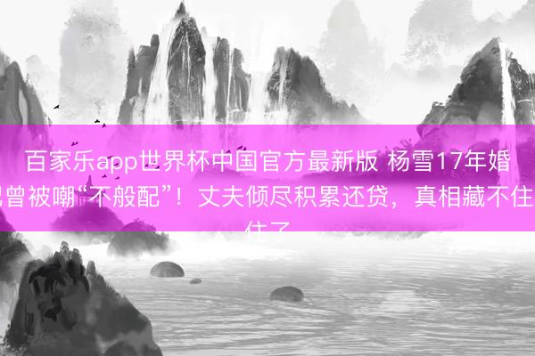 百家乐app世界杯中国官方最新版 杨雪17年婚配曾被嘲“不般配”！丈夫倾尽积累还贷，真相藏不住了