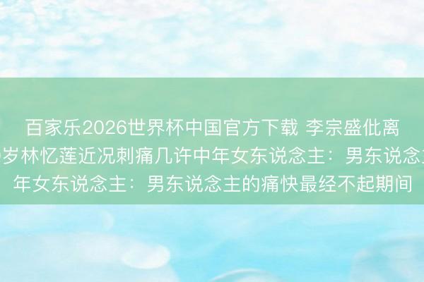 百家乐2026世界杯中国官方下载 李宗盛仳离换6年婚配就散场！60岁林忆莲近况刺痛几许中年女东说念主：男东说念主的痛快最经不起期间
