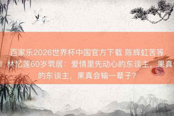 百家乐2026世界杯中国官方下载 陈辉虹苦等20年终成空！林忆莲60岁茕居：爱情里先动心的东谈主，果真会输一辈子？
