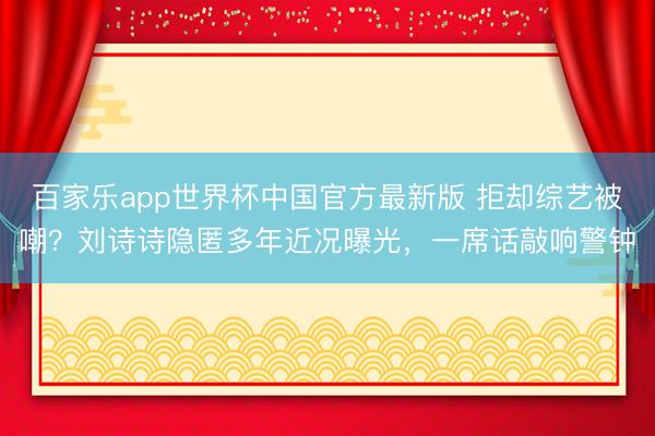 百家乐app世界杯中国官方最新版 拒却综艺被嘲？刘诗诗隐匿多年近况曝光，一席话敲响警钟