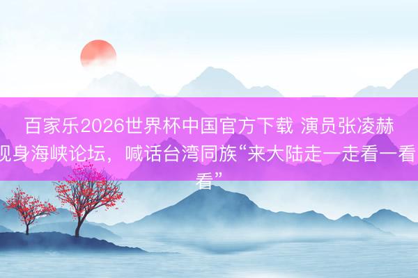 百家乐2026世界杯中国官方下载 演员张凌赫现身海峡论坛，喊话台湾同族“来大陆走一走看一看”
