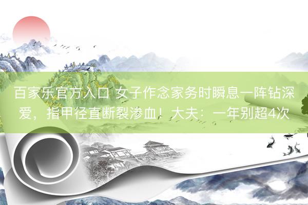 百家乐官方入口 女子作念家务时瞬息一阵钻深爱，指甲径直断裂渗血！大夫：一年别超4次