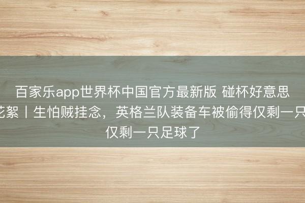 百家乐app世界杯中国官方最新版 碰杯好意思加墨·花絮丨生怕贼挂念，英格兰队装备车被偷得仅剩一只足球了