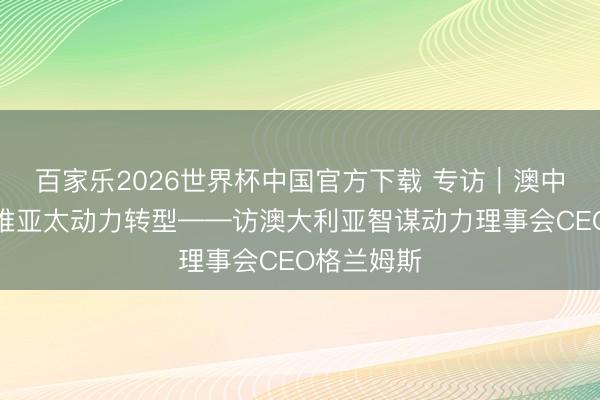 百家乐2026世界杯中国官方下载 专访｜澳中配合将助推亚太动力转型——访澳大利亚智谋动力理事会CEO格兰姆斯