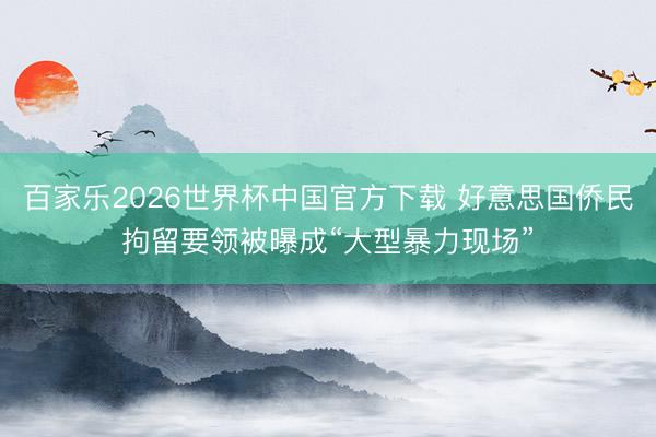 百家乐2026世界杯中国官方下载 好意思国侨民拘留要领被曝成“大型暴力现场”