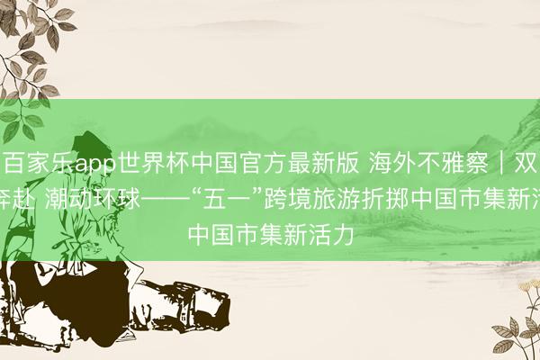 百家乐app世界杯中国官方最新版 海外不雅察｜双向奔赴 潮动环球——“五一”跨境旅游折掷中国市集新活力