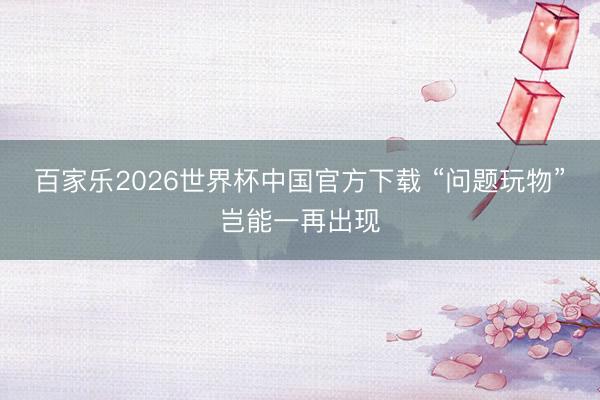 百家乐2026世界杯中国官方下载 “问题玩物”岂能一再出现