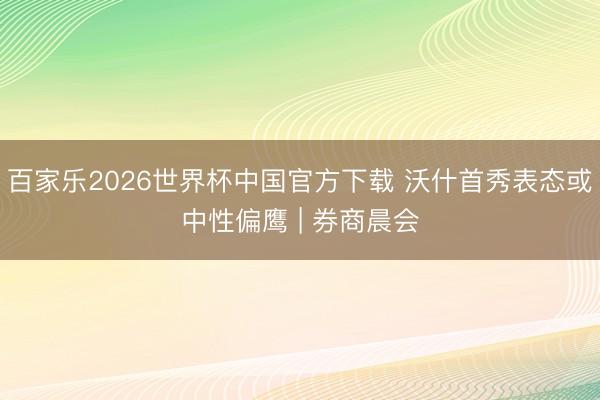 百家乐2026世界杯中国官方下载 沃什首秀表态或中性偏鹰 | 券商晨会