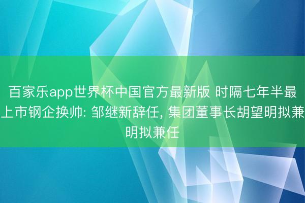 百家乐app世界杯中国官方最新版 时隔七年半最大上市钢企换帅: 邹继新辞任, 集团董事长胡望明拟兼任