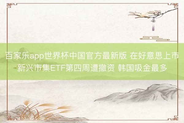 百家乐app世界杯中国官方最新版 在好意思上市新兴市集ETF第四周遭撤资 韩国吸金最多