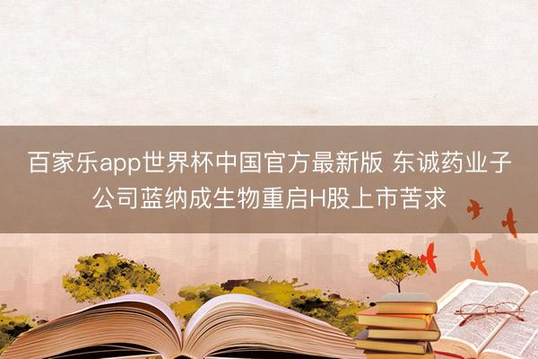 百家乐app世界杯中国官方最新版 东诚药业子公司蓝纳成生物重启H股上市苦求