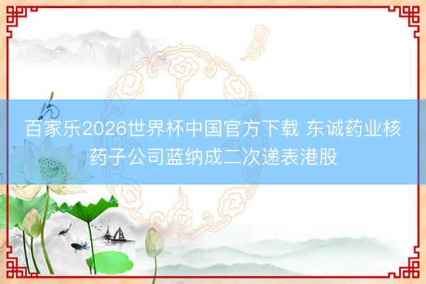 百家乐2026世界杯中国官方下载 东诚药业核药子公司蓝纳成二次递表港股