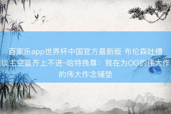 百家乐app世界杯中国官方最新版 布伦森吐槽：有东谈主空篮齐上不进~哈特挽尊：我在为OG的伟大作念铺垫