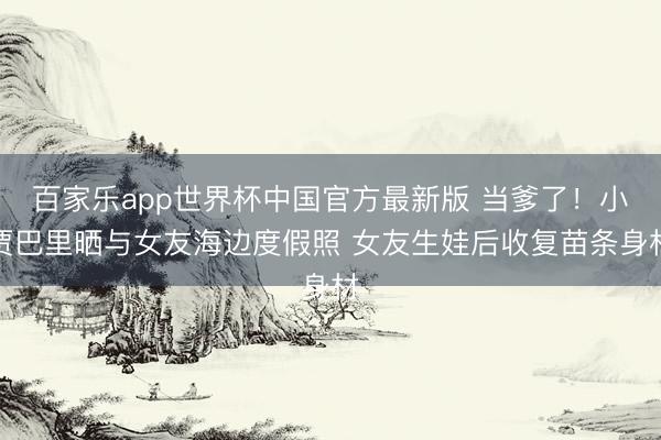 百家乐app世界杯中国官方最新版 当爹了！小贾巴里晒与女友海边度假照 女友生娃后收复苗条身材