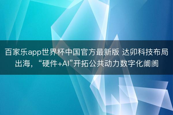 百家乐app世界杯中国官方最新版 达卯科技布局出海，“硬件+AI”开拓公共动力数字化阛阓