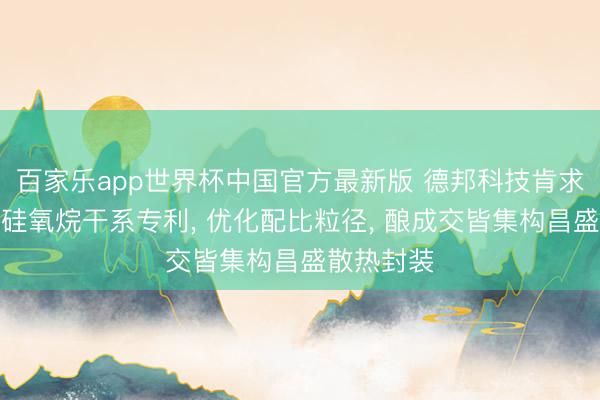 百家乐app世界杯中国官方最新版 德邦科技肯求硅氢倍半硅氧烷干系专利, 优化配比粒径, 酿成交皆集构昌盛散热封装